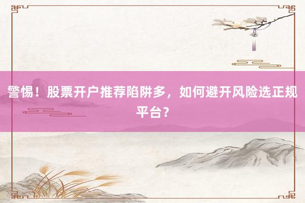 警惕！股票开户推荐陷阱多，如何避开风险选正规平台？