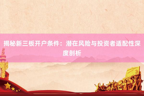 揭秘新三板开户条件：潜在风险与投资者适配性深度剖析