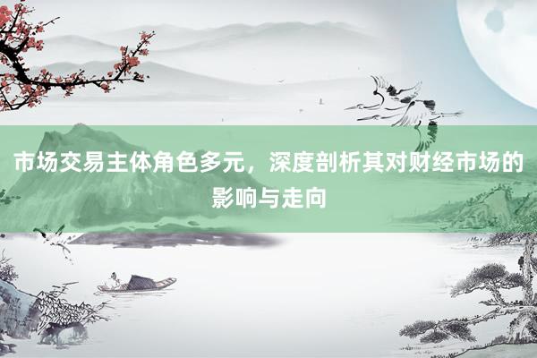 市场交易主体角色多元，深度剖析其对财经市场的影响与走向