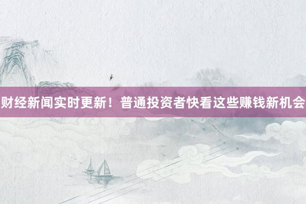 财经新闻实时更新！普通投资者快看这些赚钱新机会