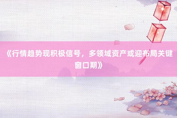 《行情趋势现积极信号，多领域资产或迎布局关键窗口期》