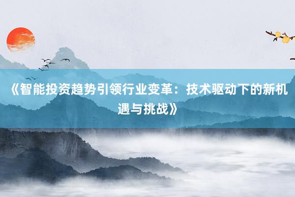 《智能投资趋势引领行业变革:技术驱动下的新机遇与挑战》