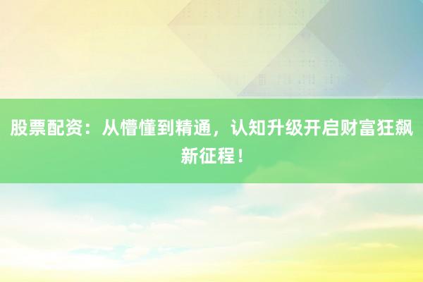 股票配资：从懵懂到精通，认知升级开启财富狂飙新征程！