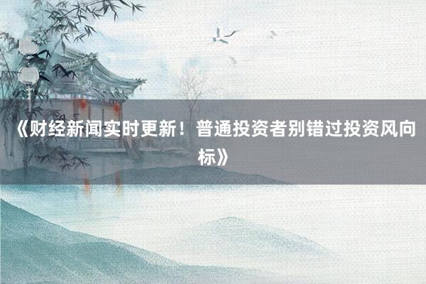 《财经新闻实时更新!普通投资者别错过投资风向标》