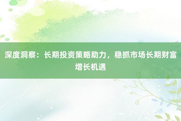 深度洞察：长期投资策略助力，稳抓市场长期财富增长机遇