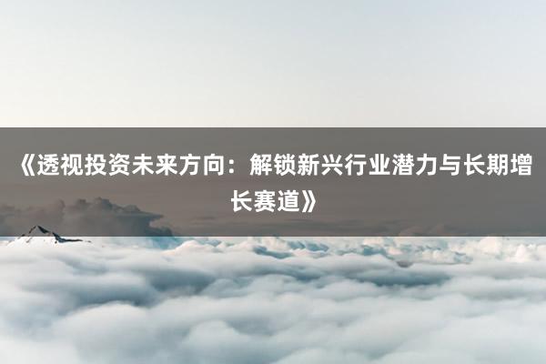 《透视投资未来方向：解锁新兴行业潜力与长期增长赛道》