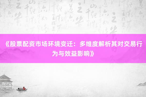 《股票配资市场环境变迁:多维度解析其对交易行为与效益影响》