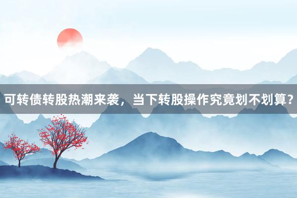 可转债转股热潮来袭，当下转股操作究竟划不划算？