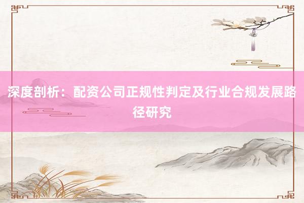 深度剖析：配资公司正规性判定及行业合规发展路径研究