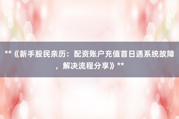 **《新手股民亲历：配资账户充值首日遇系统故障，解决流程分享》**