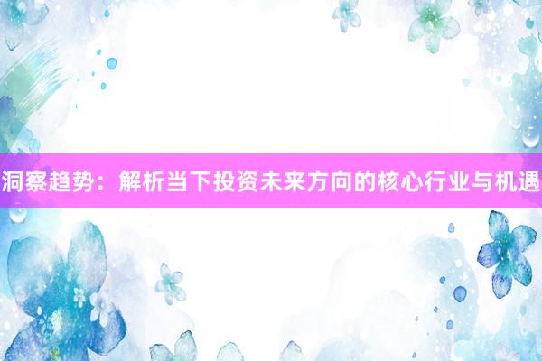 洞察趋势：解析当下投资未来方向的核心行业与机遇