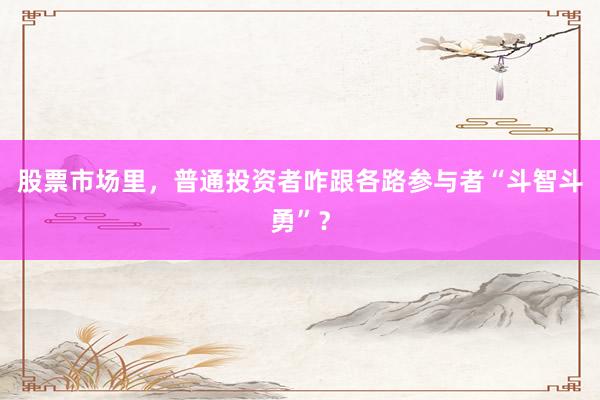 股票市场里，普通投资者咋跟各路参与者“斗智斗勇”？