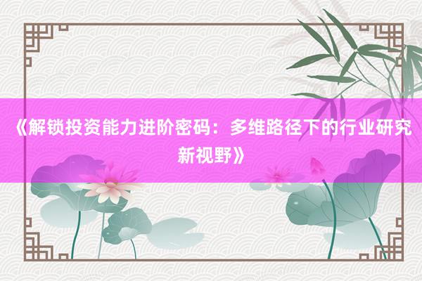 《解锁投资能力进阶密码：多维路径下的行业研究新视野》