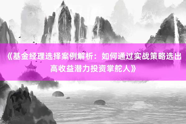 《基金经理选择案例解析：如何通过实战策略选出高收益潜力投资掌舵人》