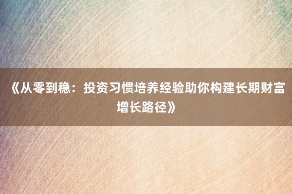 《从零到稳：投资习惯培养经验助你构建长期财富增长路径》