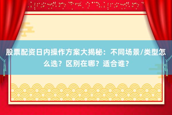 股票配资日内操作方案大揭秘：不同场景/类型怎么选？区别在哪？适合谁？