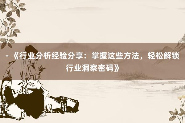 - 《行业分析经验分享：掌握这些方法，轻松解锁行业洞察密码》