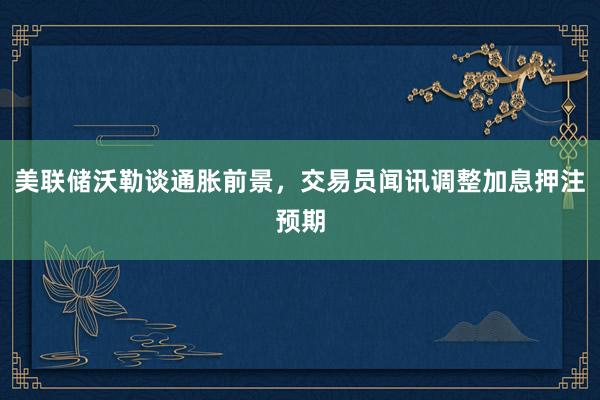美联储沃勒谈通胀前景，交易员闻讯调整加息押注预期
