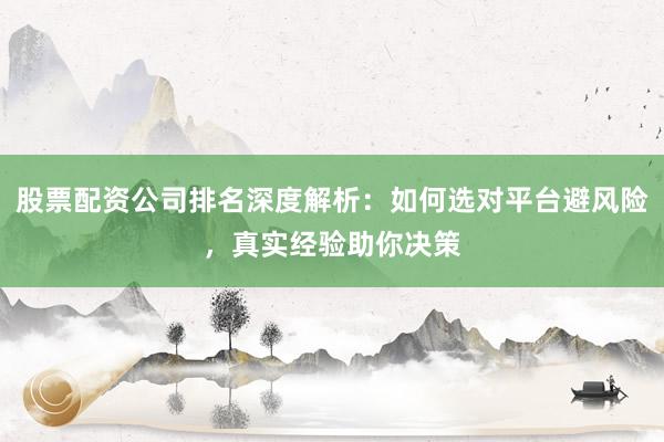 股票配资公司排名深度解析：如何选对平台避风险，真实经验助你决策