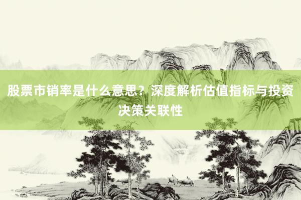 股票市销率是什么意思？深度解析估值指标与投资决策关联性