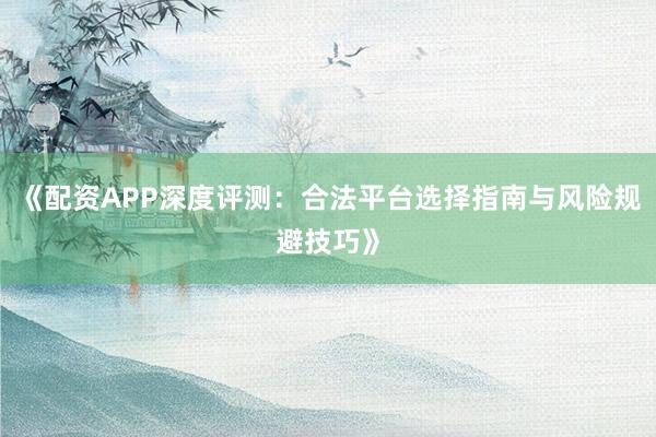 《配资APP深度评测:合法平台选择指南与风险规避技巧》