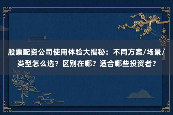 股票配资公司使用体验大揭秘：不同方案/场景/类型怎么选？区别在哪？适合哪些投资者？