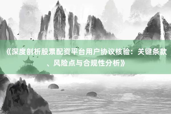 《深度剖析股票配资平台用户协议核验：关键条款、风险点与合规性分析》