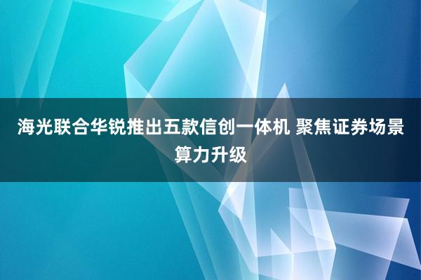 海光联合华锐推出五款信创一体机 聚焦证券场景算力升级