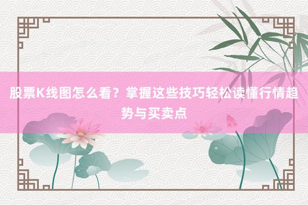 股票K线图怎么看？掌握这些技巧轻松读懂行情趋势与买卖点