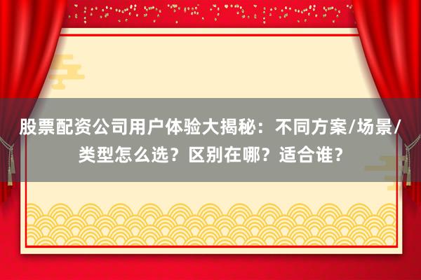 股票配资公司用户体验大揭秘：不同方案/场景/类型怎么选？区别在哪？适合谁？