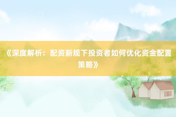 《深度解析：配资新规下投资者如何优化资金配置策略》