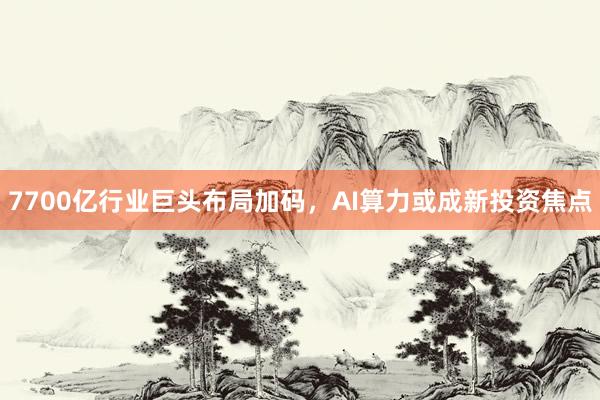 7700亿行业巨头布局加码，AI算力或成新投资焦点