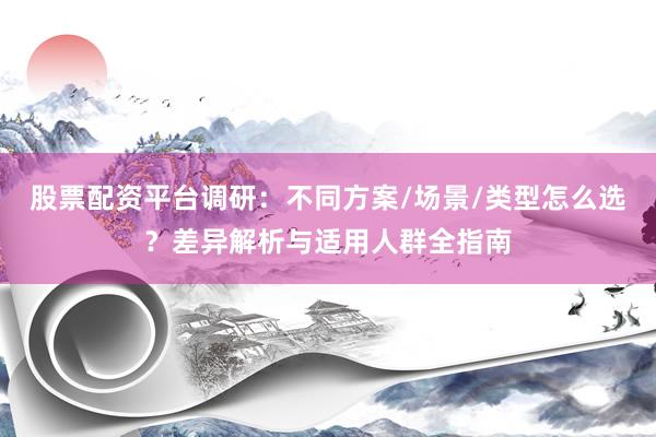 股票配资平台调研：不同方案/场景/类型怎么选？差异解析与适用人群全指南