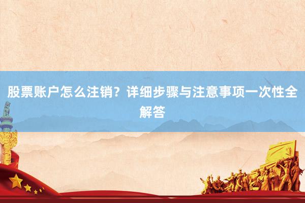 股票账户怎么注销？详细步骤与注意事项一次性全解答