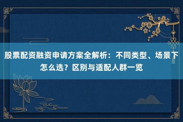 股票配资融资申请方案全解析：不同类型、场景下怎么选？区别与适配人群一览