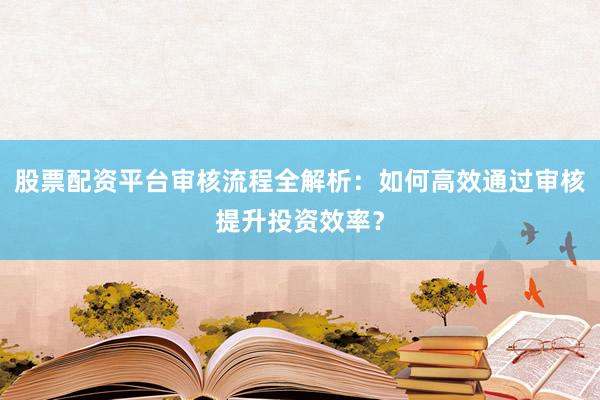 股票配资平台审核流程全解析：如何高效通过审核提升投资效率？