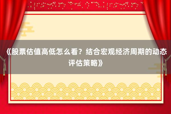 《股票估值高低怎么看？结合宏观经济周期的动态评估策略》