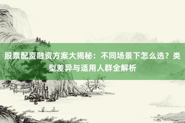 股票配资融资方案大揭秘：不同场景下怎么选？类型差异与适用人群全解析
