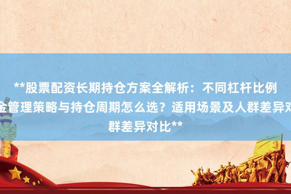 **股票配资长期持仓方案全解析：不同杠杆比例、资金管理策略与持仓周期怎么选？适用场景及人群差异对比**
