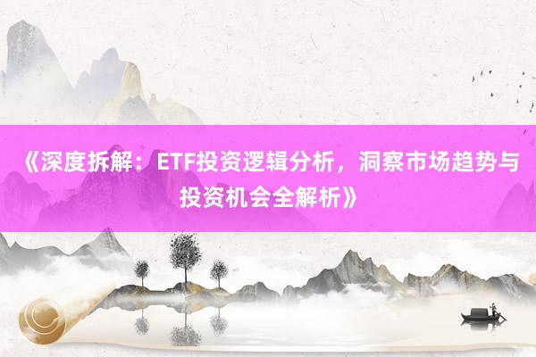 《深度拆解：ETF投资逻辑分析，洞察市场趋势与投资机会全解析》