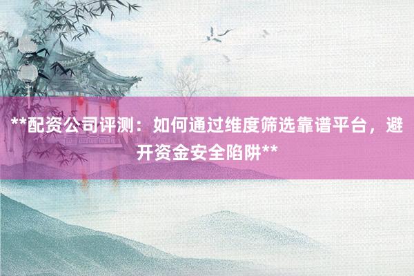 **配资公司评测：如何通过维度筛选靠谱平台，避开资金安全陷阱**