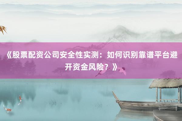《股票配资公司安全性实测：如何识别靠谱平台避开资金风险？》