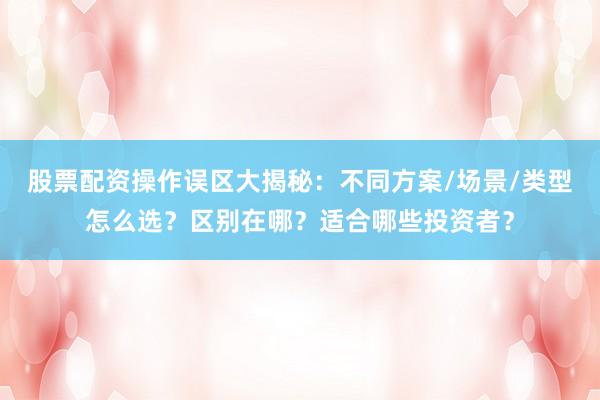 股票配资操作误区大揭秘：不同方案/场景/类型怎么选？区别在哪？适合哪些投资者？