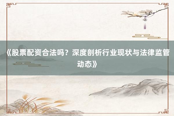 《股票配资合法吗？深度剖析行业现状与法律监管动态》
