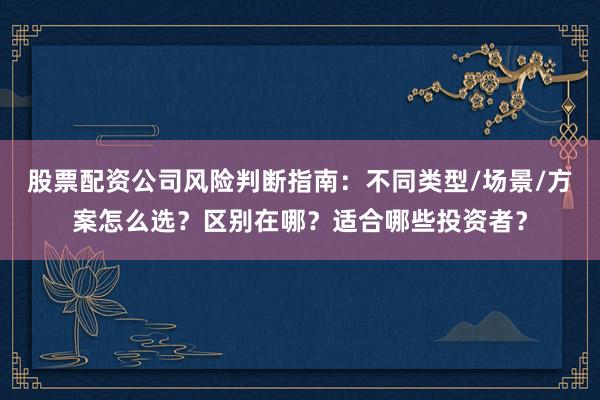 股票配资公司风险判断指南：不同类型/场景/方案怎么选？区别在哪？适合哪些投资者？