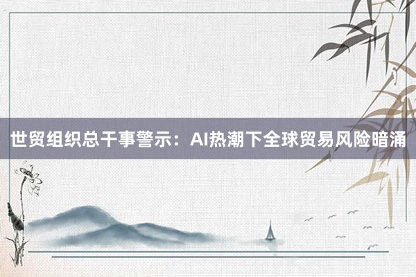 世贸组织总干事警示：AI热潮下全球贸易风险暗涌