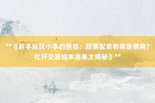 **《新手股民小李的困惑：股票配资有哪些费用？杠杆交易成本清单大揭秘》**