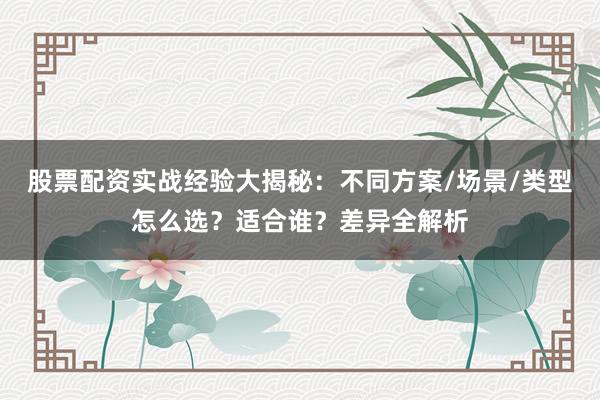 股票配资实战经验大揭秘：不同方案/场景/类型怎么选？适合谁？差异全解析