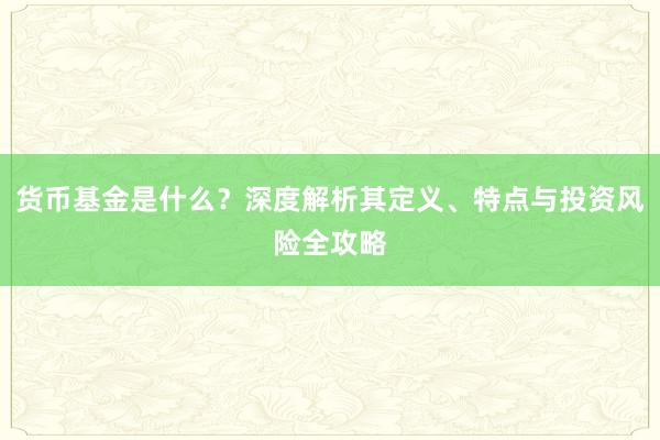 货币基金是什么？深度解析其定义、特点与投资风险全攻略