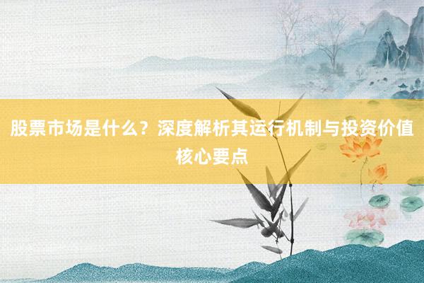 股票市场是什么？深度解析其运行机制与投资价值核心要点